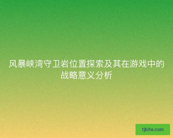 风暴峡湾守卫岩位置探索及其在游戏中的战略意义分析