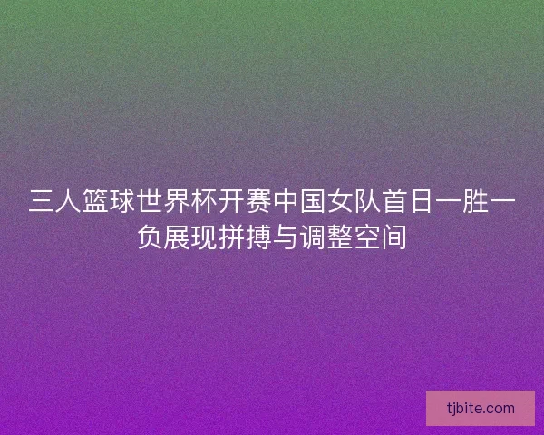 三人篮球世界杯开赛中国女队首日一胜一负展现拼搏与调整空间