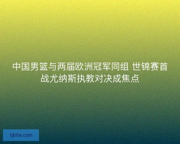 中国男篮与两届欧洲冠军同组 世锦赛首战尤纳斯执教对决成焦点