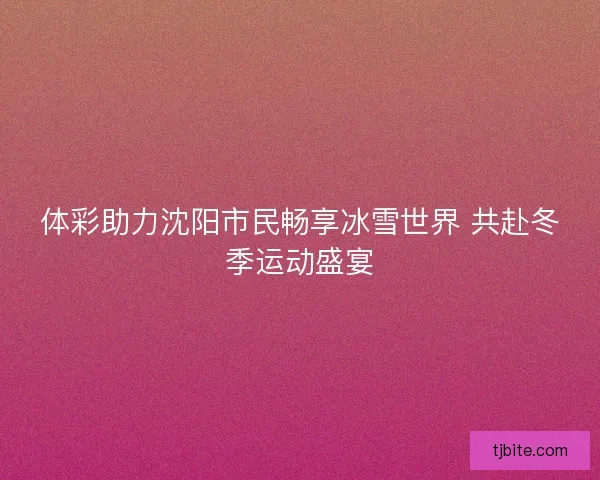 体彩助力沈阳市民畅享冰雪世界 共赴冬季运动盛宴