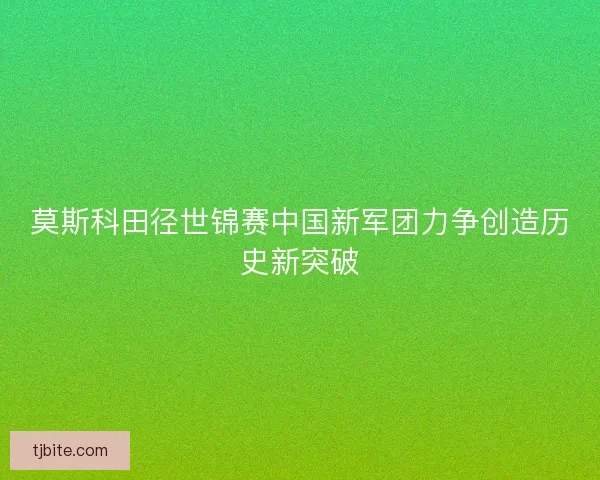 莫斯科田径世锦赛中国新军团力争创造历史新突破