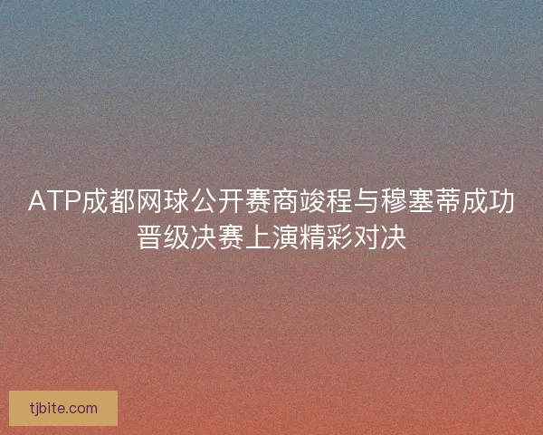 ATP成都网球公开赛商竣程与穆塞蒂成功晋级决赛上演精彩对决