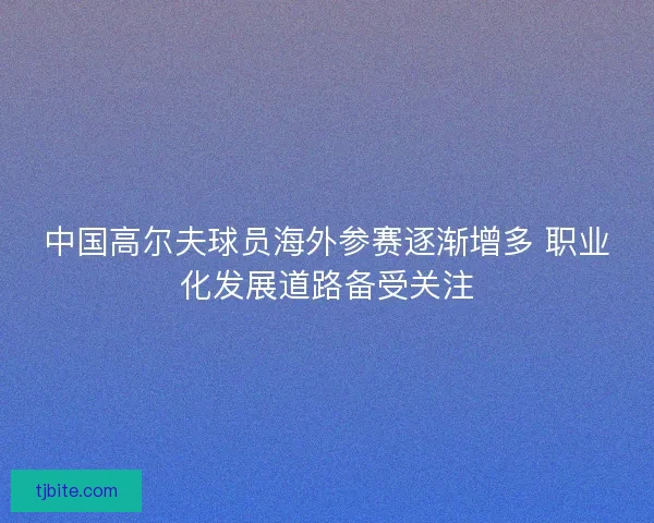 中国高尔夫球员海外参赛逐渐增多 职业化发展道路备受关注