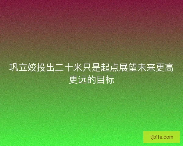 巩立姣投出二十米只是起点展望未来更高更远的目标