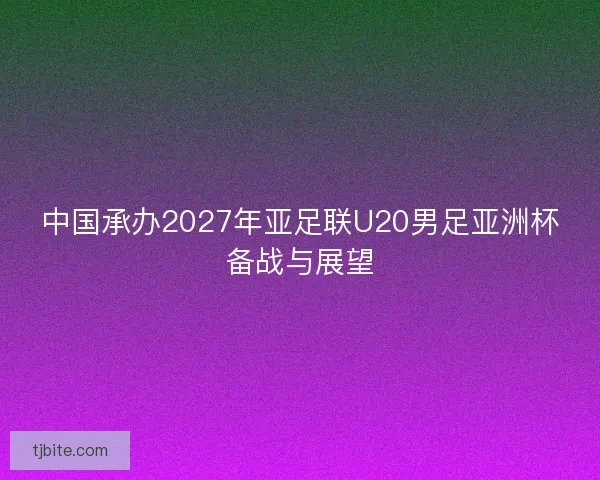中国承办2027年亚足联U20男足亚洲杯备战与展望