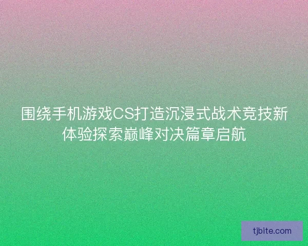 围绕手机游戏CS打造沉浸式战术竞技新体验探索巅峰对决篇章启航